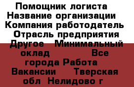 Помощник логиста › Название организации ­ Компания-работодатель › Отрасль предприятия ­ Другое › Минимальный оклад ­ 20 000 - Все города Работа » Вакансии   . Тверская обл.,Нелидово г.
